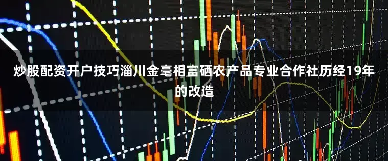 炒股配资开户技巧淄川金毫相富硒农产品专业合作社历经19年的改造