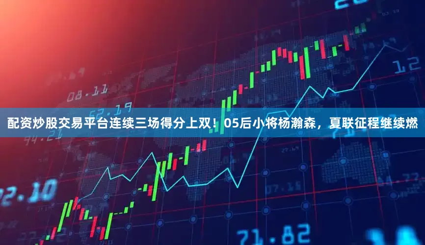 配资炒股交易平台连续三场得分上双！05后小将杨瀚森，夏联征程继续燃