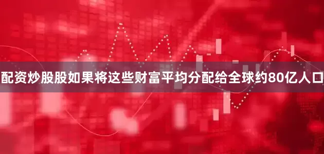 配资炒股股如果将这些财富平均分配给全球约80亿人口