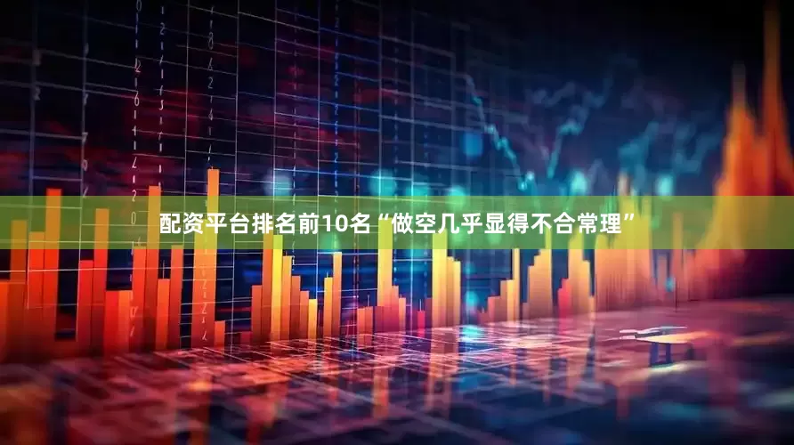 配资平台排名前10名“做空几乎显得不合常理”